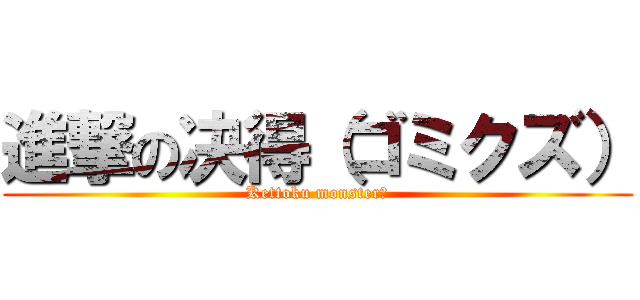 進撃の决得（ゴミクズ） (Kettoku monster♪)