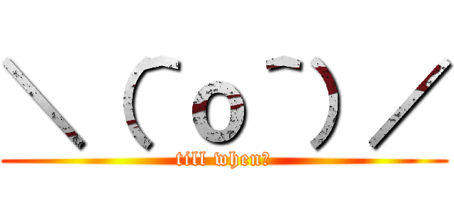 ＼（＾ｏ＾）／ (till when？)