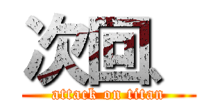 次回、 (attack on titan)