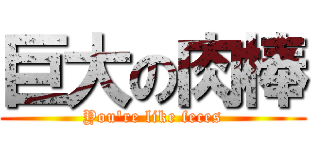 巨大の肉棒 (You\'re like feces)