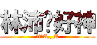 林沛婕好神 (自戀狂A__A)