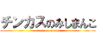 チンカスのみしまんこ (attack on misima)