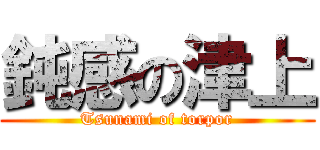 鈍感の津上 (Tsunami of torpor)