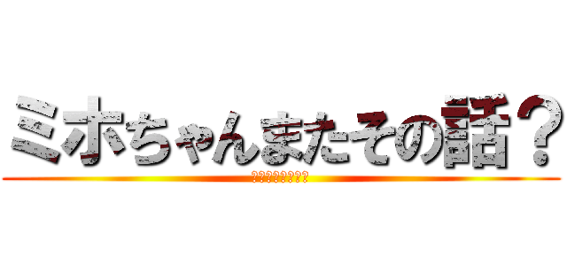 ミホちゃんまたその話？ (ヤッチャイマスカ)