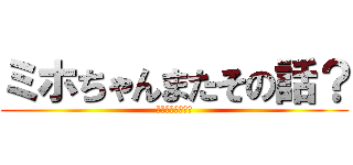 ミホちゃんまたその話？ (ヤッチャイマスカ)