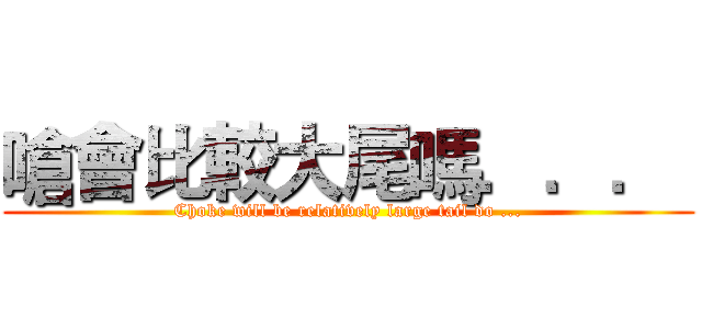 嗆會比較大尾嗎．．．  (Choke will be relatively large tail do ...)