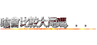 嗆會比較大尾嗎．．．  (Choke will be relatively large tail do ...)