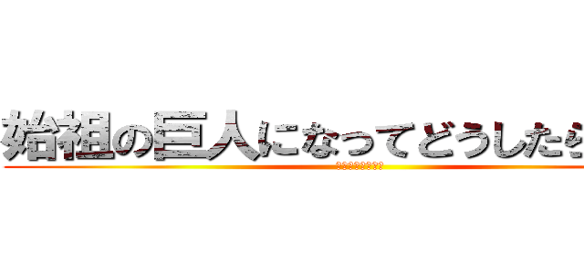 始祖の巨人になってどうしたらいい？ (????????)