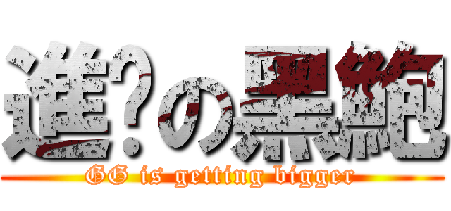 進擊の黑鮑 (GG is getting bigger)