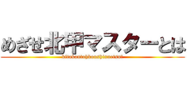 めざせ北甲マスターとは (kitakantohkoushinnetsu？)