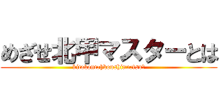 めざせ北甲マスターとは (kitakantohkoushinnetsu？)