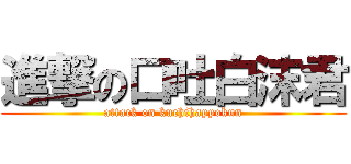 進撃の口吐白沫君 (attack on kuchihappokun)