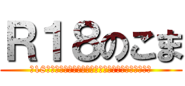 Ｒ１８のこま (※18最終未満はすみやかにこのページを閉じてください。)