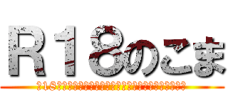 Ｒ１８のこま (※18最終未満はすみやかにこのページを閉じてください。)