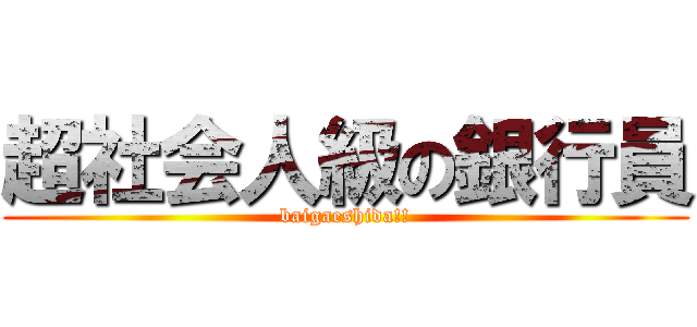 超社会人級の銀行員 (baigaeshida!!)