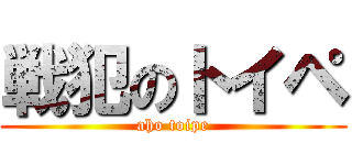 戦犯のトイペ (aho toipe)