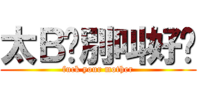 太Ｂ鸡別叫好妈 (fuck your mother)