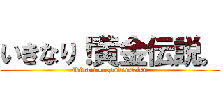 いきなり！黄金伝説。 (ikinari ougoudensetsu)