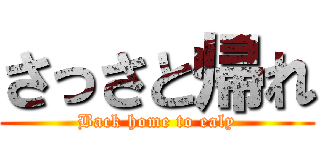 さっさと帰れ (Back home to ealy)