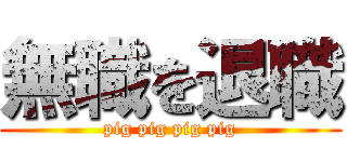 無職を退職 (pig pig pig pig)