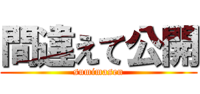 間違えて公開 (sumimasen)