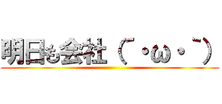 明日も会社（´・ω・｀） ()