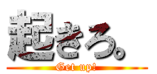 起きろ。 (Get up!)