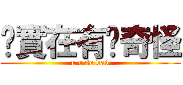 你實在有夠奇怪 (u r so bad)
