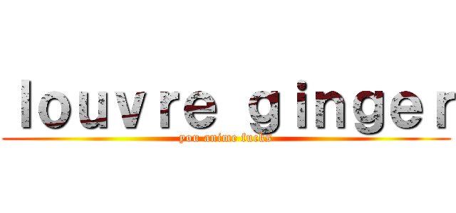 ｌｏｕｖｒｅ ｇｉｎｇｅｒ (you anime fucks)