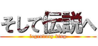そして伝説へ (legendary king)