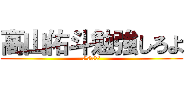 高山佑斗勉強しろよ (ばかやろう！！)