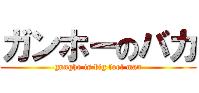 ガンホーのバカ (gungho is big fool man)