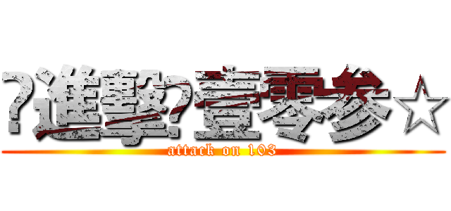 ♔進擊♔壹零参☆ (attack on 103)