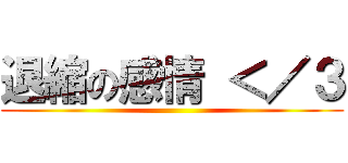 退縮の感情 ＜／３ ()