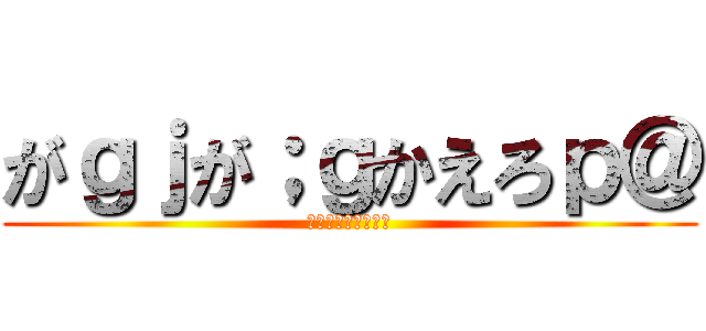 がｇｊが；ｇかえろｐ＠ (がｓｇｇｄｒｇｈｈ)