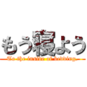 もう寝よう (To the inside of bedding.)