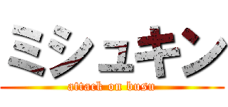 ミシュキン (attack on busu)