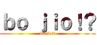 ｂｏ ｊｉｏ！？ (bo jio!?)