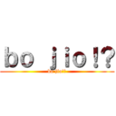 ｂｏ ｊｉｏ！？ (bo jio!?)