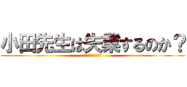 小田先生は失業するのか？ (山口先生もいるよ。)