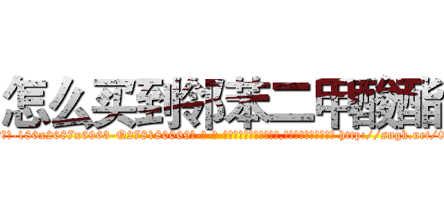 怎么买到邻苯二甲酸酯 (怎么买到邻苯二甲酸酯【电-186x2687x6963-Q278180069元-吉-药-业】我们做的是长期生意,靠的是老客户长期支持 http://sngk.net/0Dn5wY
)