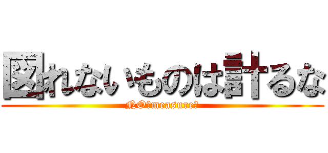 図れないものは計るな (NO！measure！)