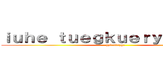 ｉｕｈｅ ｔｕｅｇｋｕｅｒｙｈｂｋｊｆｚ (gzfcnfnzgc)