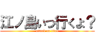 江ノ島いつ行くよ？ (attack on titan)