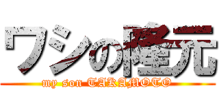 ワシの隆元 (my son TAKAMOTO)