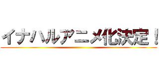 イナハルアニメ化決定！ ()