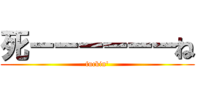 死ーーーーーーね (fuckin')