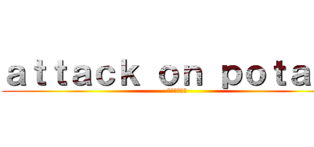 ａｔｔａｃｋ ｏｎ ｐｏｔａｔｏ (ポテトの攻撃)