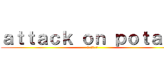 ａｔｔａｃｋ ｏｎ ｐｏｔａｔｏ (ポテトの攻撃)