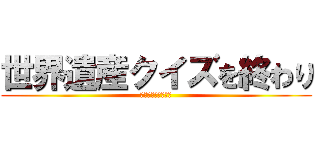 世界遺産クイズを終わり (これからもよろしく)